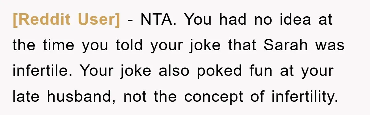 [Reddit User] − NTA. You had no idea at the time you told your joke that Sarah was infertile. Your joke also poked fun at your late husband, not the...