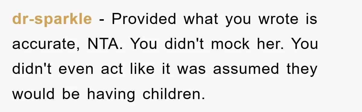 dr-sparkle − Provided what you wrote is accurate, NTA. You didn't mock her. You didn't even act like it was assumed they would be having children.