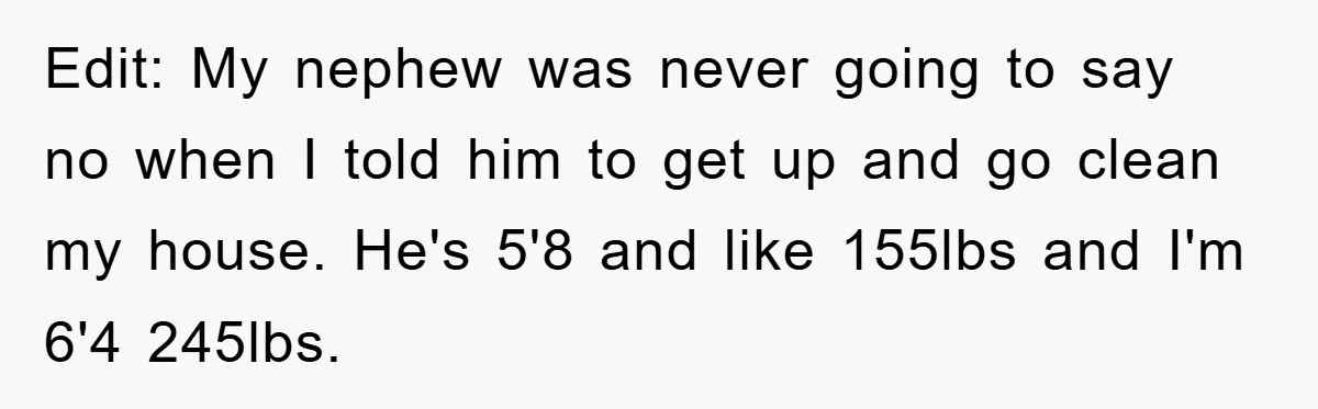 Edit: My nephew was never going to say no when I told him to get up and go clean my house. He's 5'8 and like 155lbs and I'm 6'4 245lbs.