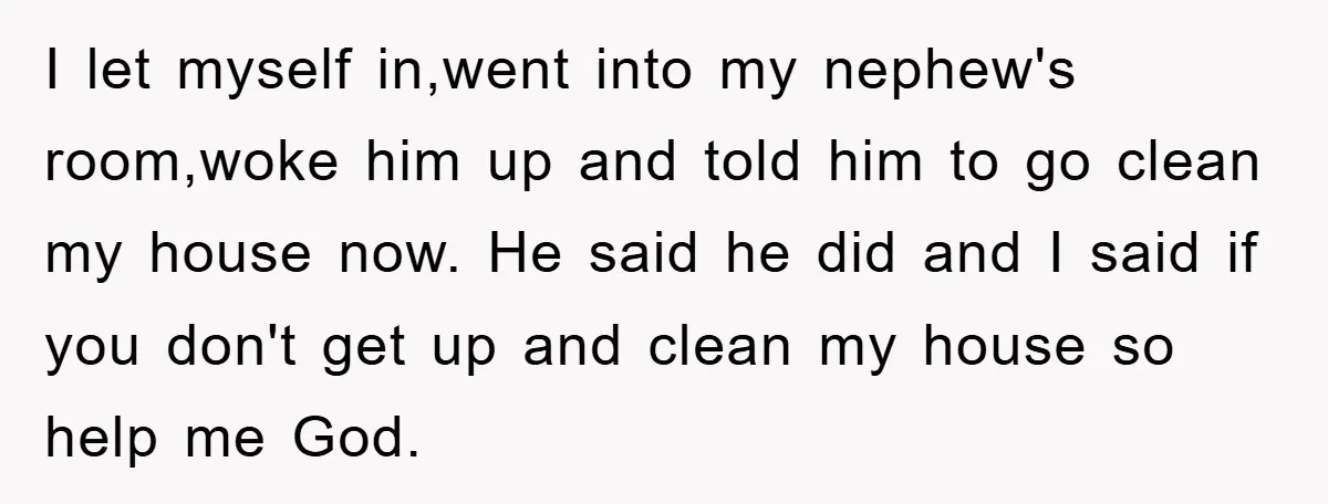 I let myself in,went into my nephew's room,woke him up and told him to go clean my house now. He said he did and I said if you don't get...