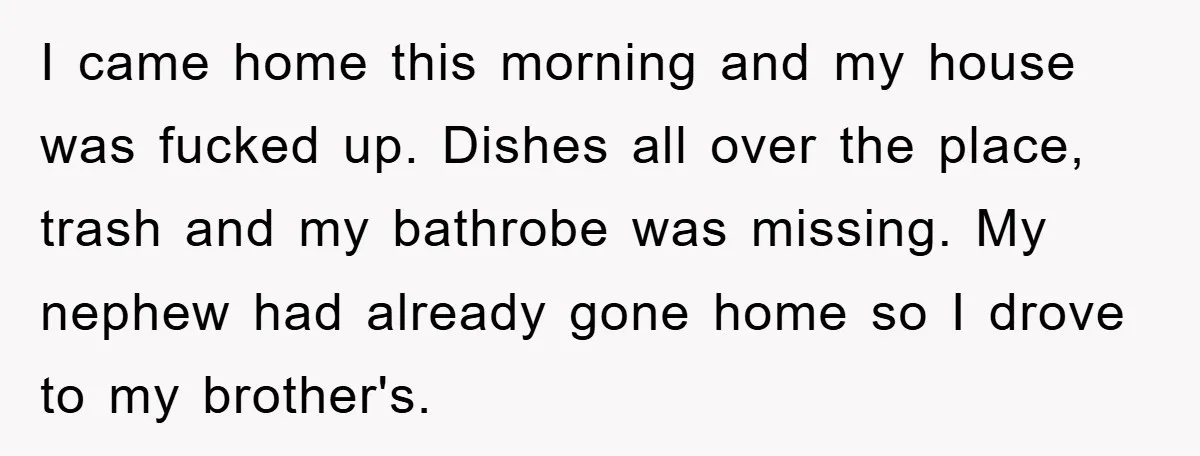 I came home this morning and my house was fucked up. Dishes all over the place, trash and my bathrobe was missing. My nephew had already gone home so I...