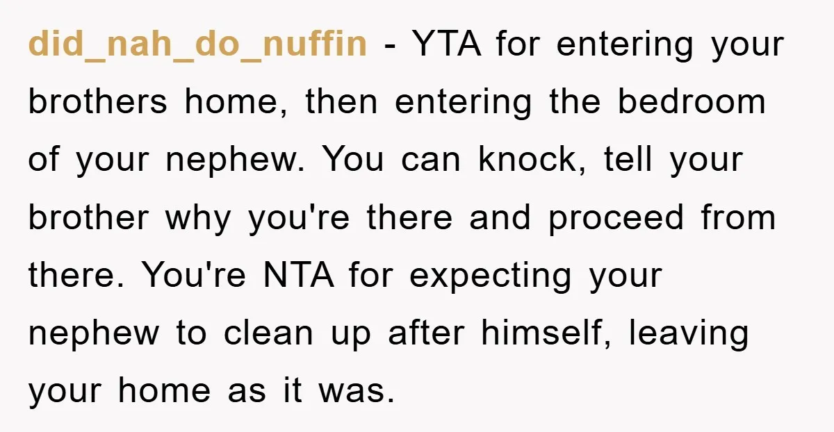 did_nah_do_nuffin − YTA for entering your brothers home, then entering the bedroom of your nephew. You can knock, tell your brother why you're there and proceed from there. You're NTA...