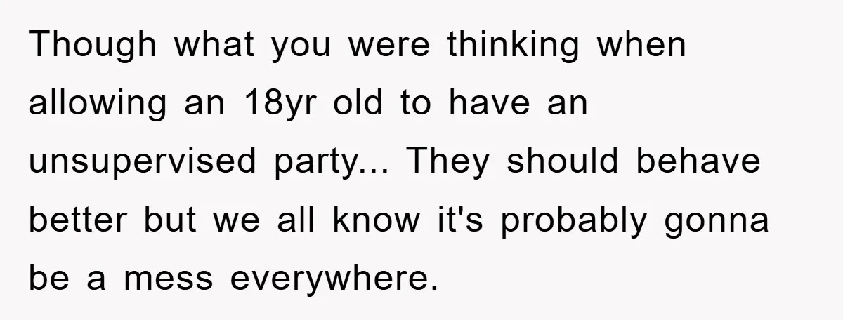 Though what you were thinking when allowing an 18yr old to have an unsupervised party... They should behave better but we all know it's probably gonna be a mess everywhere.