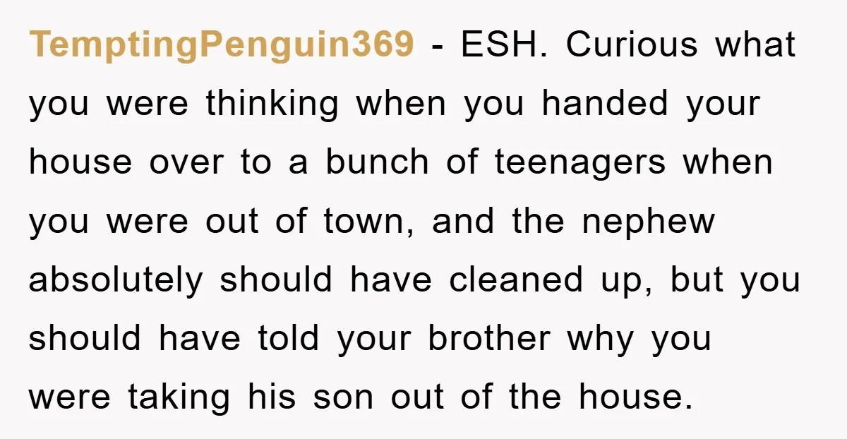 TemptingPenguin369 − ESH. Curious what you were thinking when you handed your house over to a bunch of teenagers when you were out of town, and the nephew absolutely should...