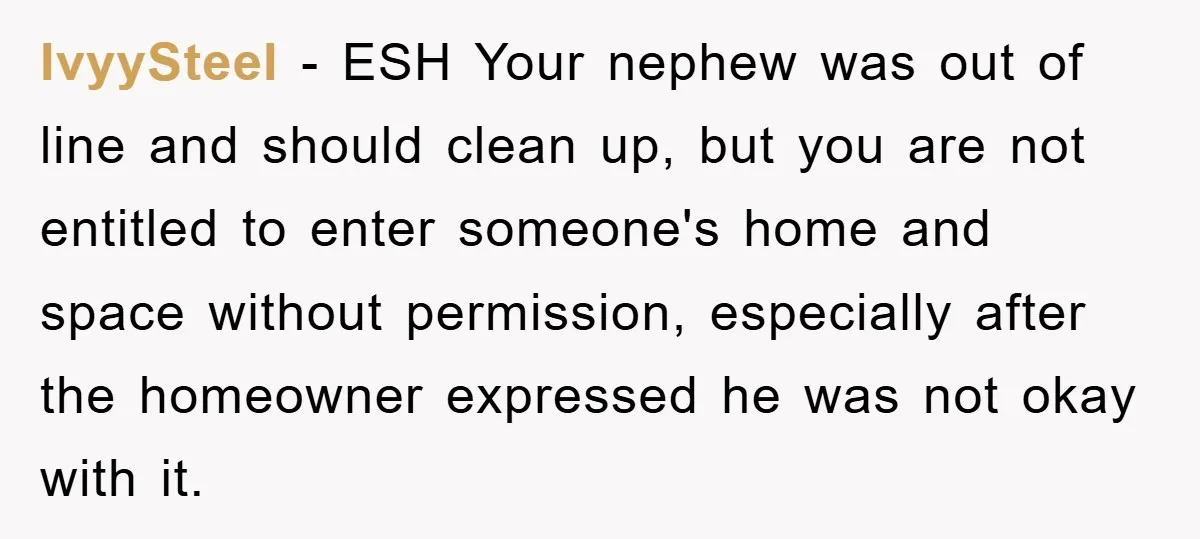 IvyySteel − ESH Your nephew was out of line and should clean up, but you are not entitled to enter someone's home and space without permission, especially after the homeowner...