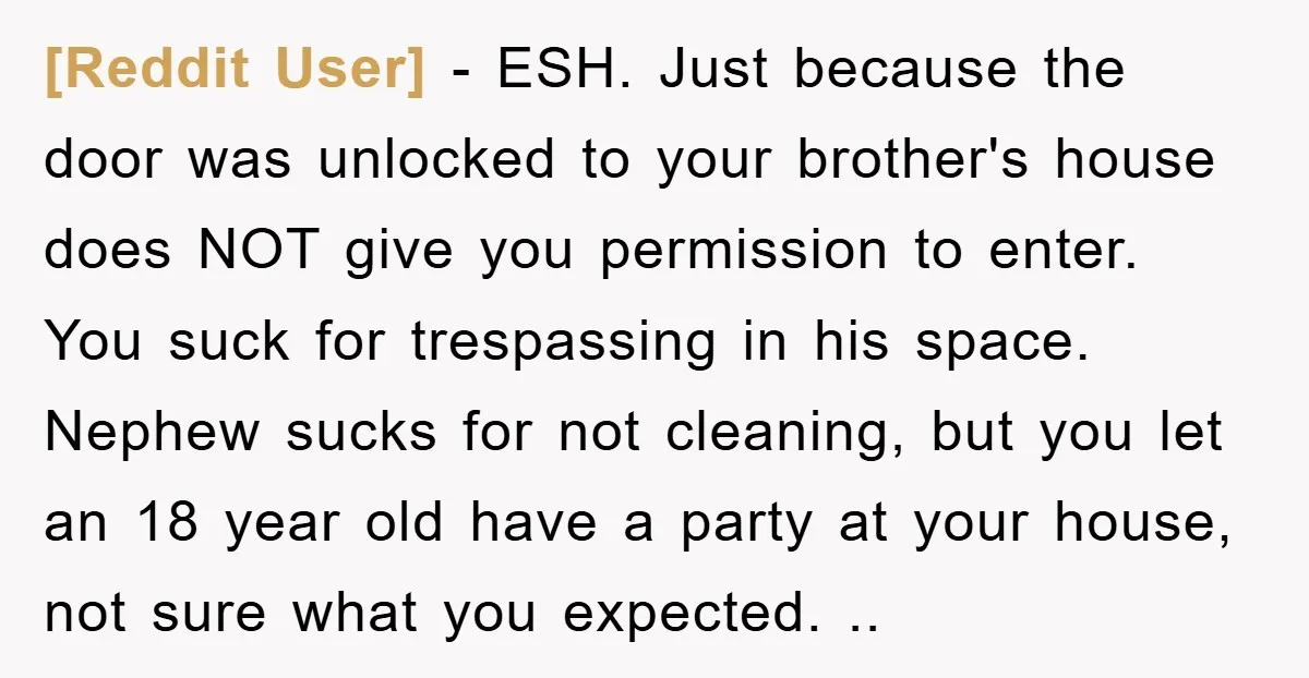 [Reddit User] − ESH. Just because the door was unlocked to your brother's house does NOT give you permission to enter. You suck for trespassing in his space. Nephew sucks...