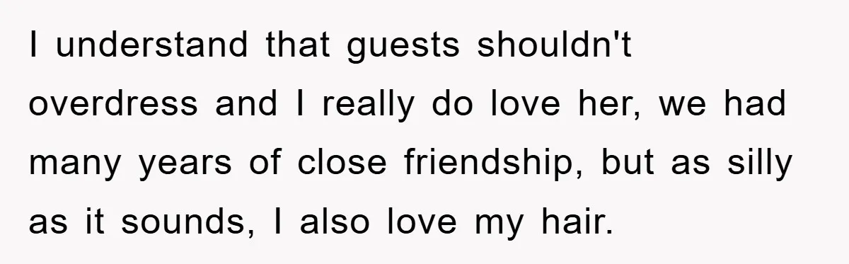 I understand that guests shouldn't overdress and I really do love her, we had many years of close friendship, but as silly as it sounds, I also love my hair.