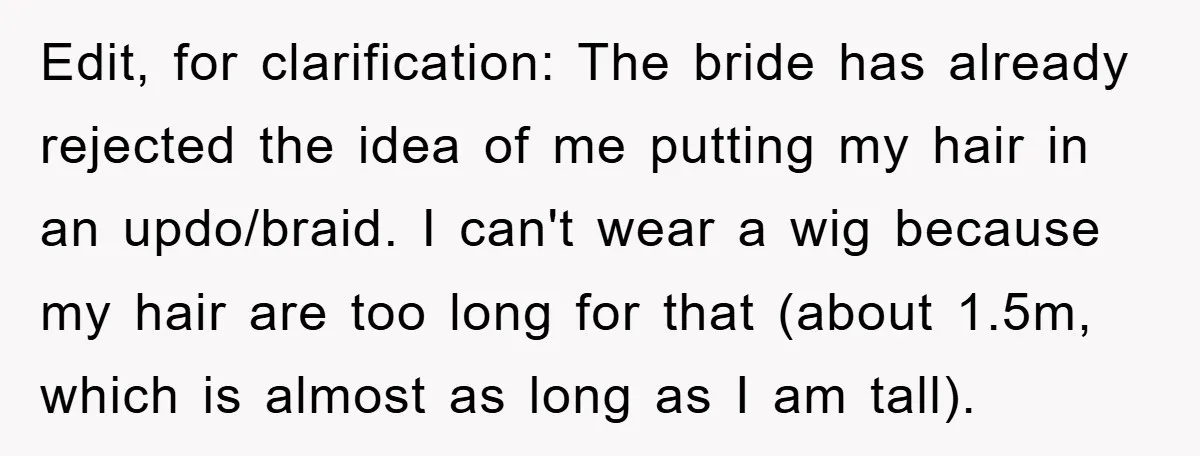 Edit, for clarification: The bride has already rejected the idea of me putting my hair in an updo/braid. I can't wear a wig because my hair are too long for...