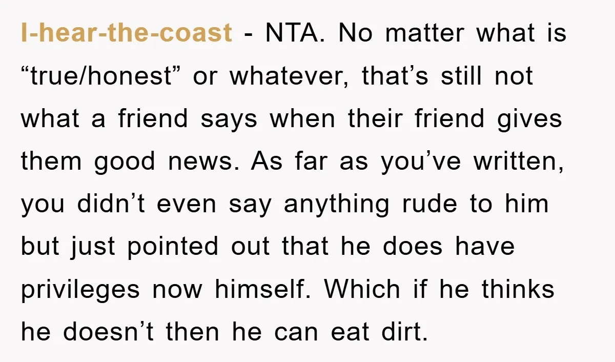 I-hear-the-coast − NTA. No matter what is “true/honest” or whatever, that’s still not what a friend says when their friend gives them good news. As far as you’ve written, you...