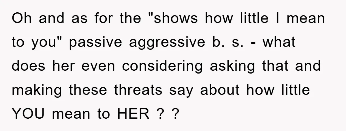 Oh and as for the "shows how little I mean to you" passive aggressive b. s. - what does her even considering asking that and making these threats say about...