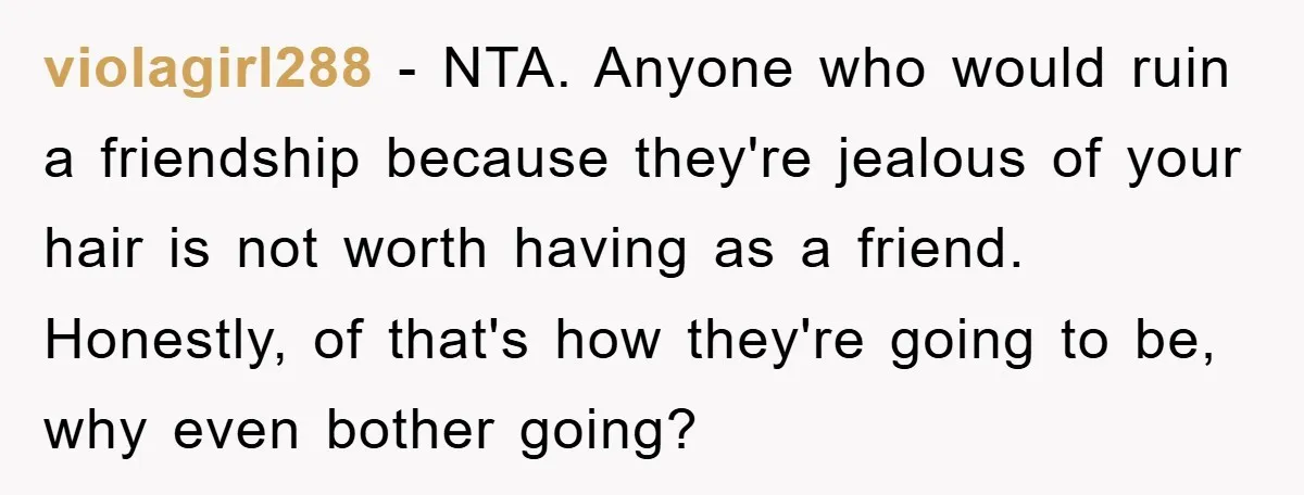 violagirl288 − NTA. Anyone who would ruin a friendship because they're jealous of your hair is not worth having as a friend. Honestly, of that's how they're going to be,...