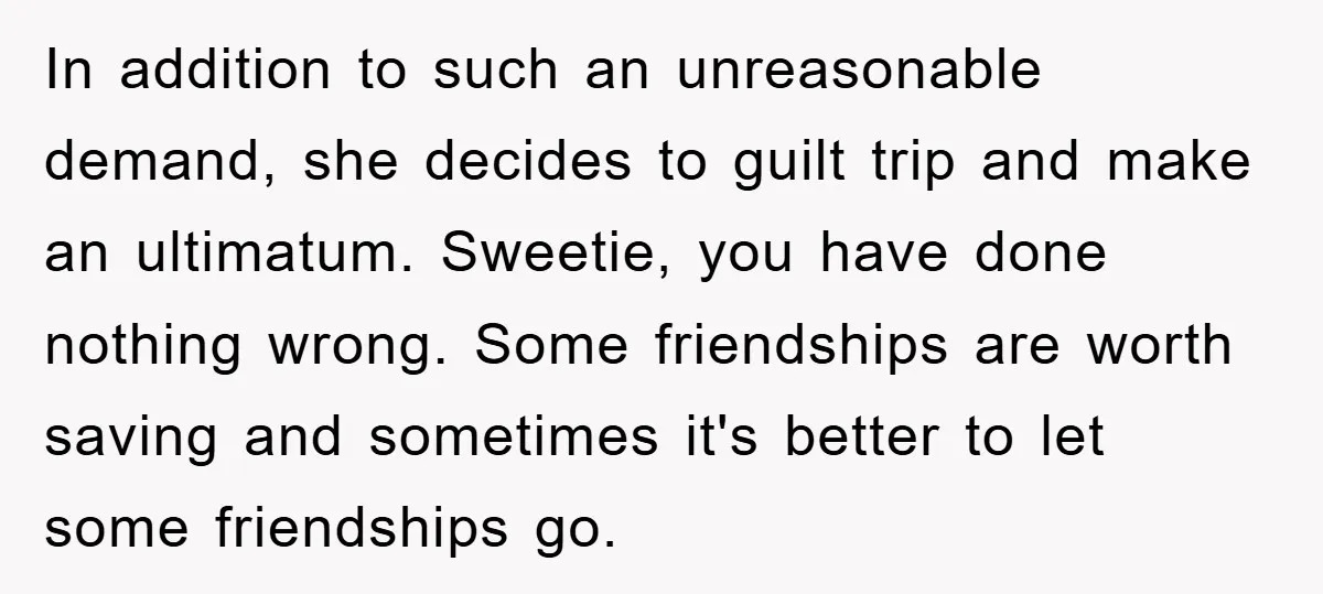 In addition to such an unreasonable demand, she decides to guilt trip and make an ultimatum. Sweetie, you have done nothing wrong. Some friendships are worth saving and sometimes it's...