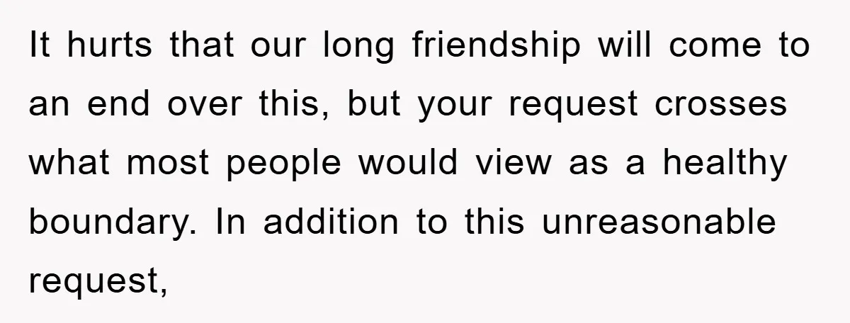 It hurts that our long friendship will come to an end over this, but your request crosses what most people would view as a healthy boundary. In addition to this...