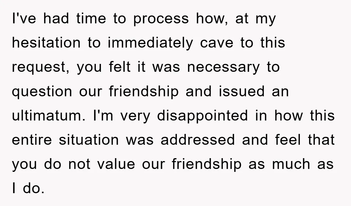I've had time to process how, at my hesitation to immediately cave to this request, you felt it was necessary to question our friendship and issued an ultimatum. I'm very...