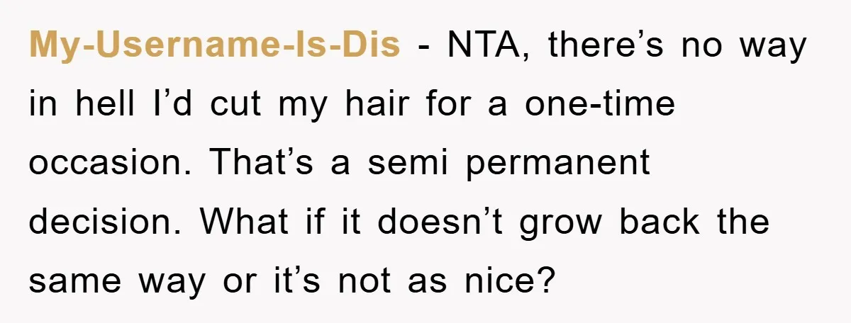 My-Username-Is-Dis − NTA, there’s no way in hell I’d cut my hair for a one-time occasion. That’s a semi permanent decision. What if it doesn’t grow back the same way...