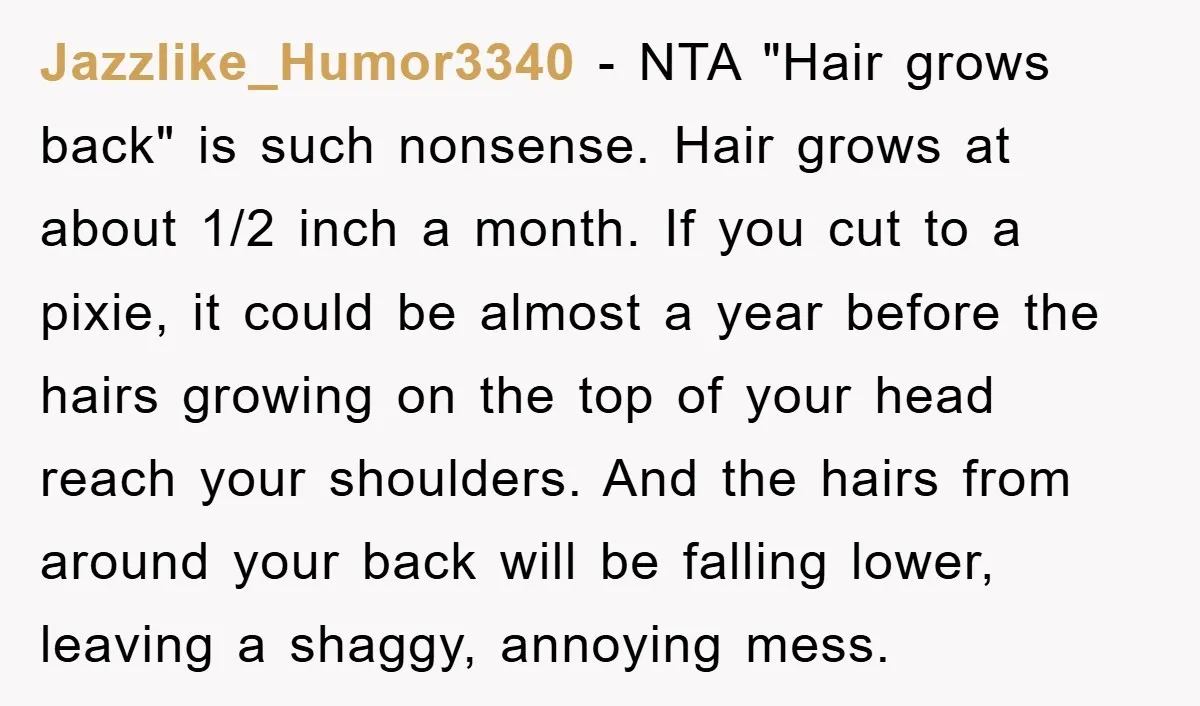 Jazzlike_Humor3340 − NTA "Hair grows back" is such nonsense. Hair grows at about 1/2 inch a month. If you cut to a pixie, it could be almost a year before...