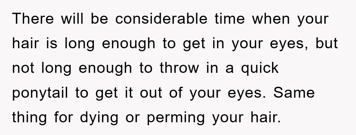 There will be considerable time when your hair is long enough to get in your eyes, but not long enough to throw in a quick ponytail to get it out...