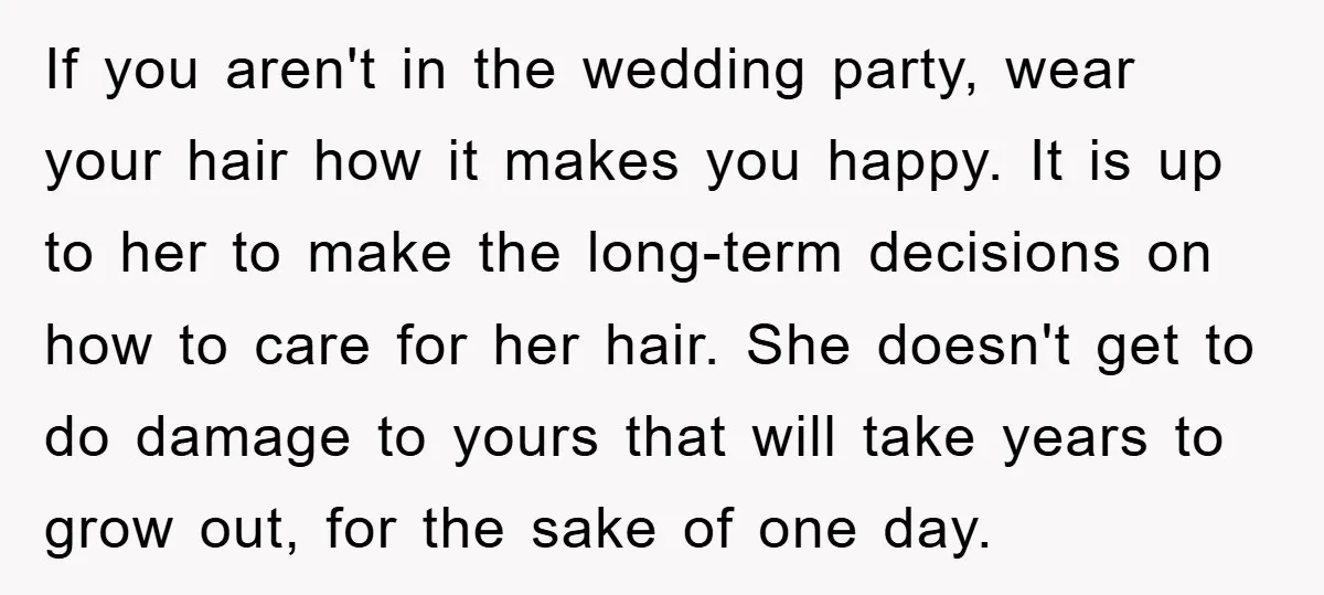 If you aren't in the wedding party, wear your hair how it makes you happy. It is up to her to make the long-term decisions on how to care for...
