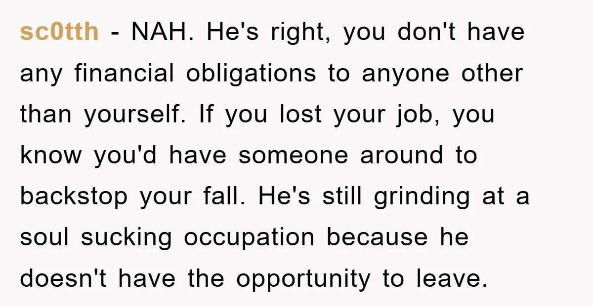 sc0tth − NAH. He's right, you don't have any financial obligations to anyone other than yourself. If you lost your job, you know you'd have someone around to backstop your...