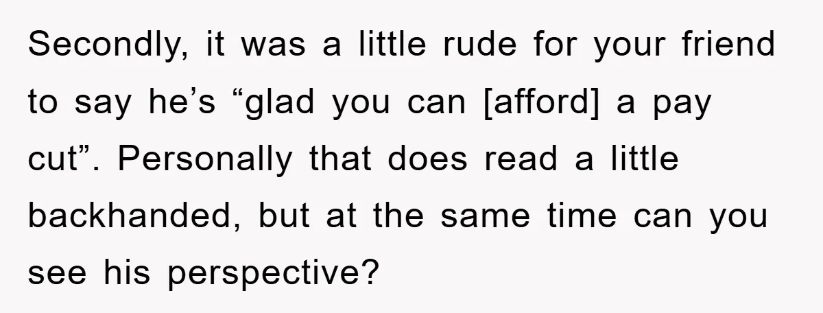 Secondly, it was a little rude for your friend to say he’s “glad you can [afford] a pay cut”. Personally that does read a little backhanded, but at the same...