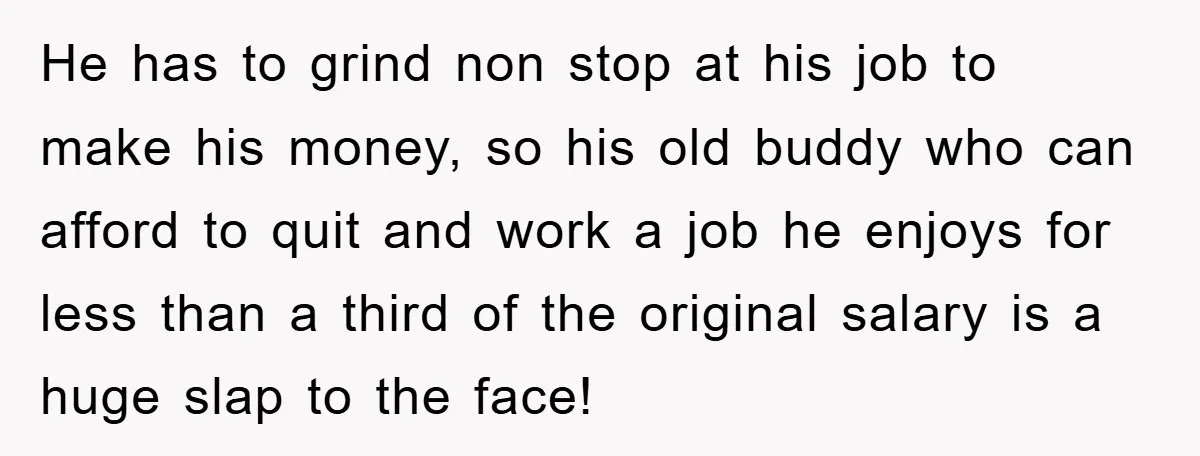 He has to grind non stop at his job to make his money, so his old buddy who can afford to quit and work a job he enjoys for less...