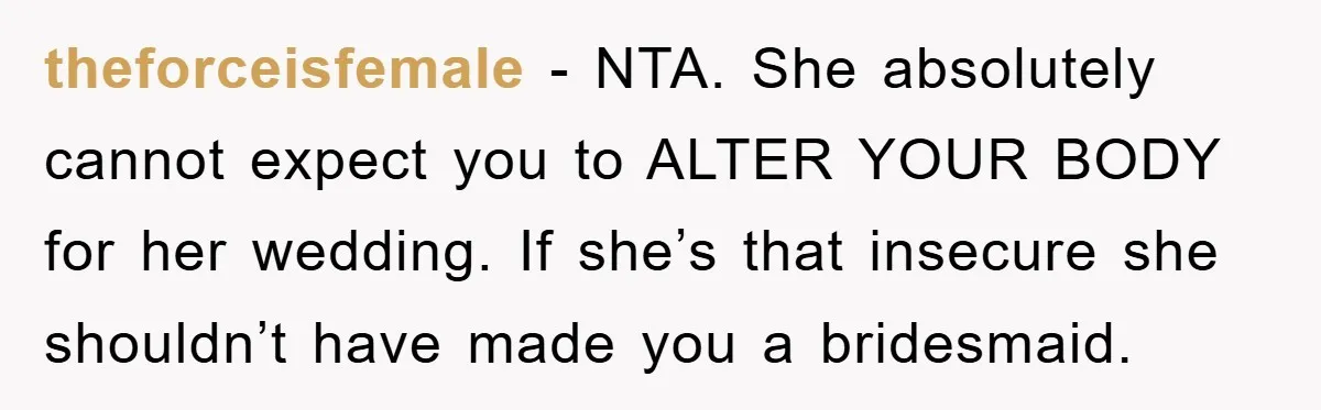 theforceisfemale − NTA. She absolutely cannot expect you to ALTER YOUR BODY for her wedding. If she’s that insecure she shouldn’t have made you a bridesmaid.