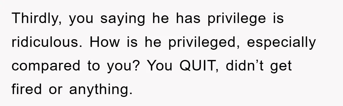 Thirdly, you saying he has privilege is ridiculous. How is he privileged, especially compared to you? You QUIT, didn’t get fired or anything.