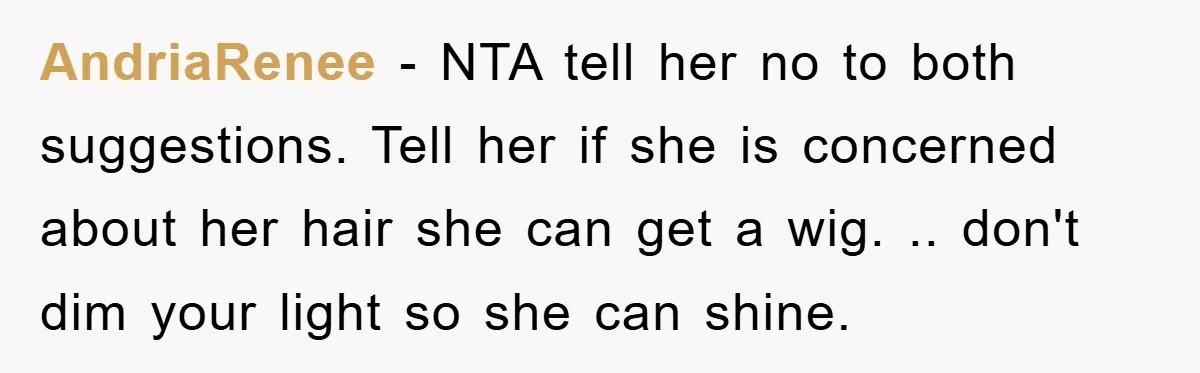 AndriaRenee − NTA tell her no to both suggestions. Tell her if she is concerned about her hair she can get a wig. .. don't dim your light so she...