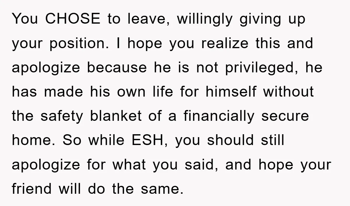 You CHOSE to leave, willingly giving up your position. I hope you realize this and apologize because he is not privileged, he has made his own life for himself without...