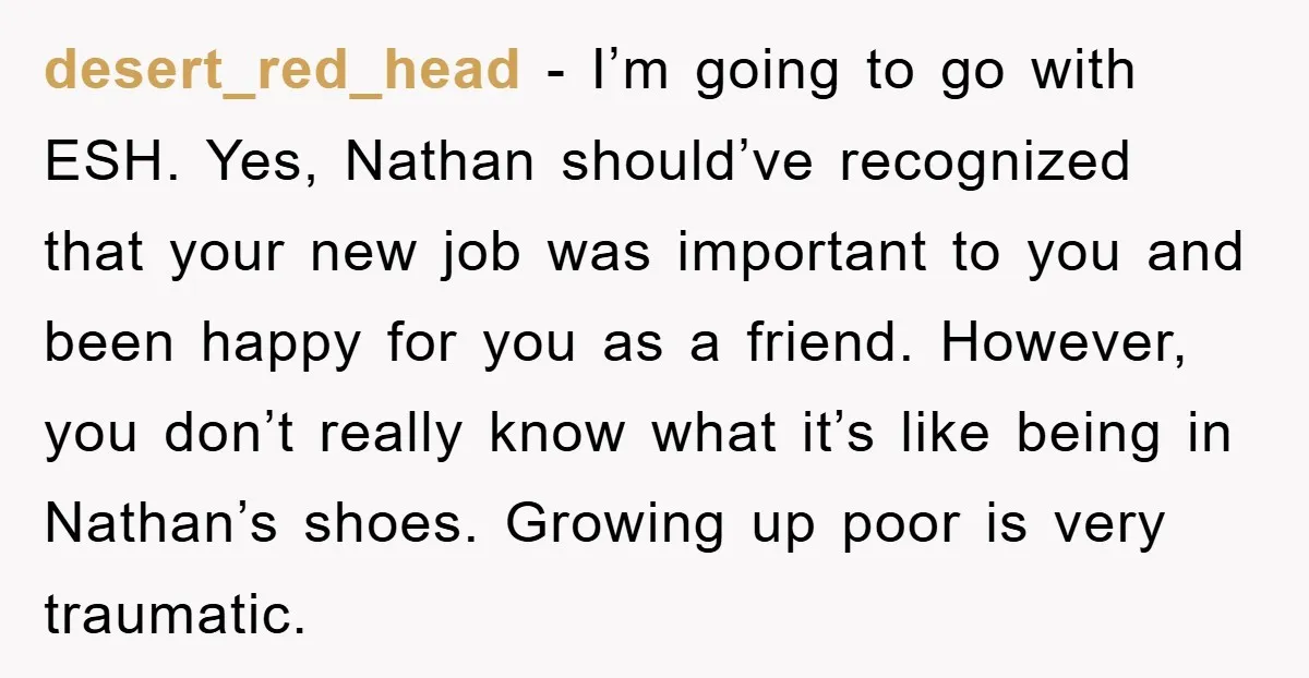 desert_red_head − I’m going to go with ESH. Yes, Nathan should’ve recognized that your new job was important to you and been happy for you as a friend. However, you...