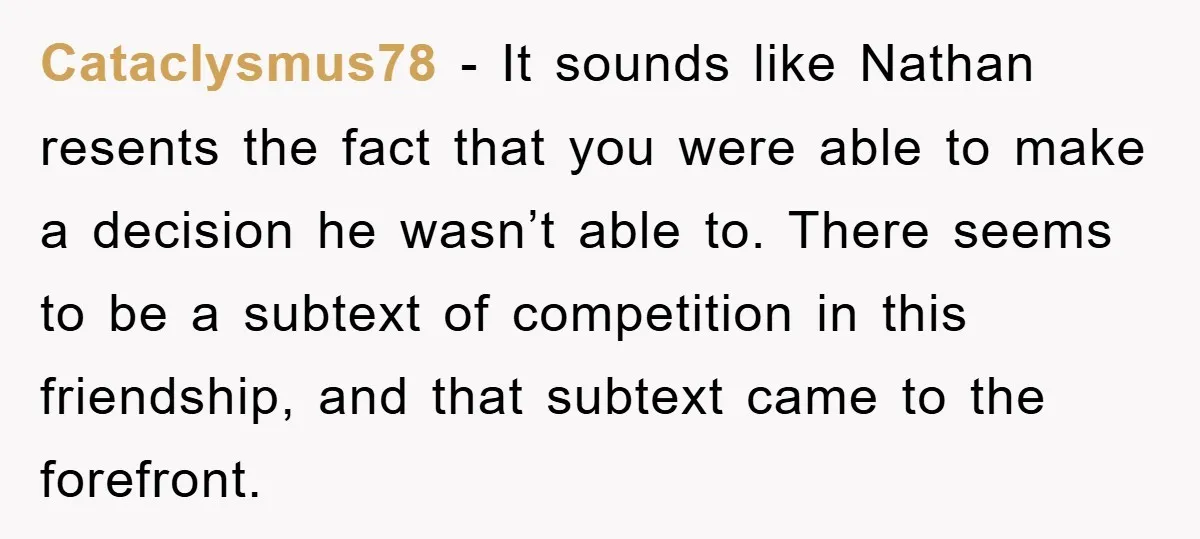 Cataclysmus78 − It sounds like Nathan resents the fact that you were able to make a decision he wasn’t able to. There seems to be a subtext of competition in...