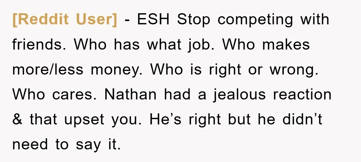 [Reddit User] − ESH Stop competing with friends. Who has what job. Who makes more/less money. Who is right or wrong. Who cares. Nathan had a jealous reaction & that...