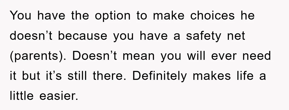 You have the option to make choices he doesn’t because you have a safety net (parents). Doesn’t mean you will ever need it but it’s still there. Definitely makes life...