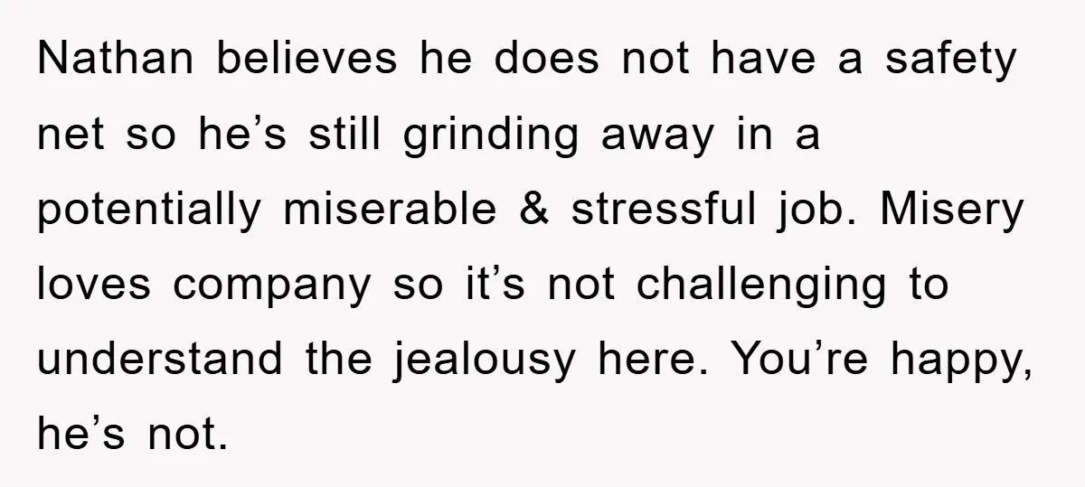 Nathan believes he does not have a safety net so he’s still grinding away in a potentially miserable & stressful job. Misery loves company so it’s not challenging to understand...
