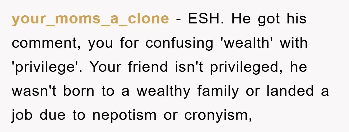 your_moms_a_clone − ESH. He got his comment, you for confusing 'wealth' with 'privilege'. Your friend isn't privileged, he wasn't born to a wealthy family or landed a job due to...