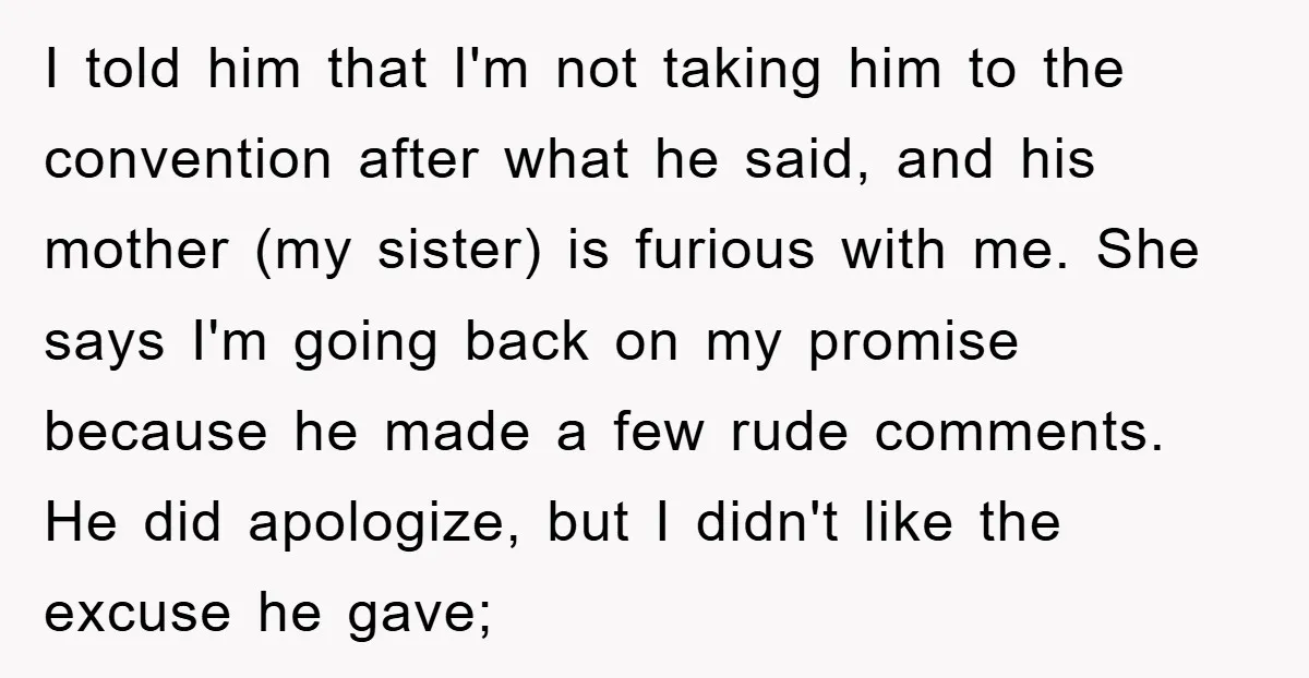 I told him that I'm not taking him to the convention after what he said, and his mother (my sister) is furious with me. She says I'm going back on...