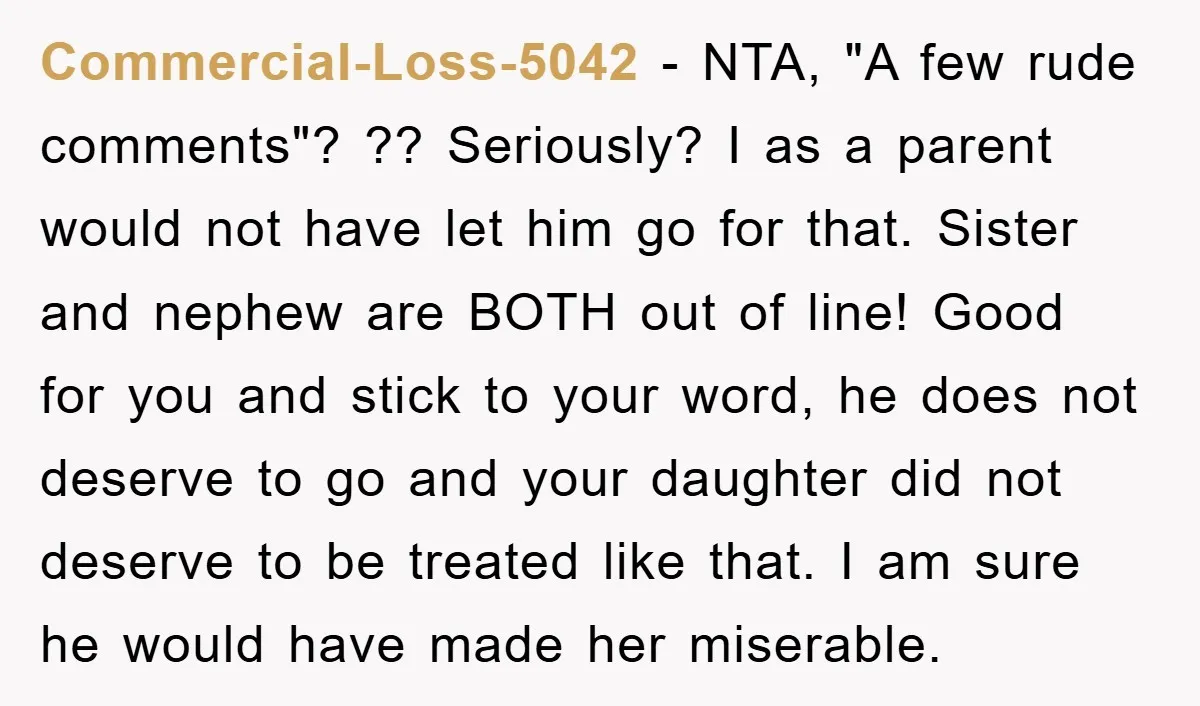Commercial-Loss-5042 − NTA, "A few rude comments"? ?? Seriously? I as a parent would not have let him go for that. Sister and nephew are BOTH out of line! Good...