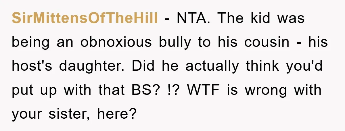 SirMittensOfTheHill − NTA. The kid was being an obnoxious bully to his cousin - his host's daughter. Did he actually think you'd put up with that BS? !? WTF is...