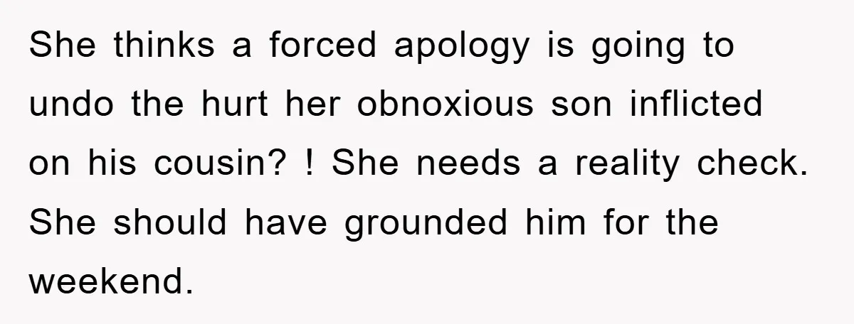She thinks a forced apology is going to undo the hurt her obnoxious son inflicted on his cousin? ! She needs a reality check. She should have grounded him for...