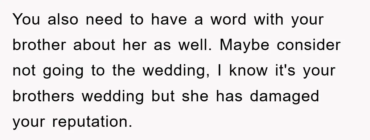 You also need to have a word with your brother about her as well. Maybe consider not going to the wedding, I know it's your brothers wedding but she has...