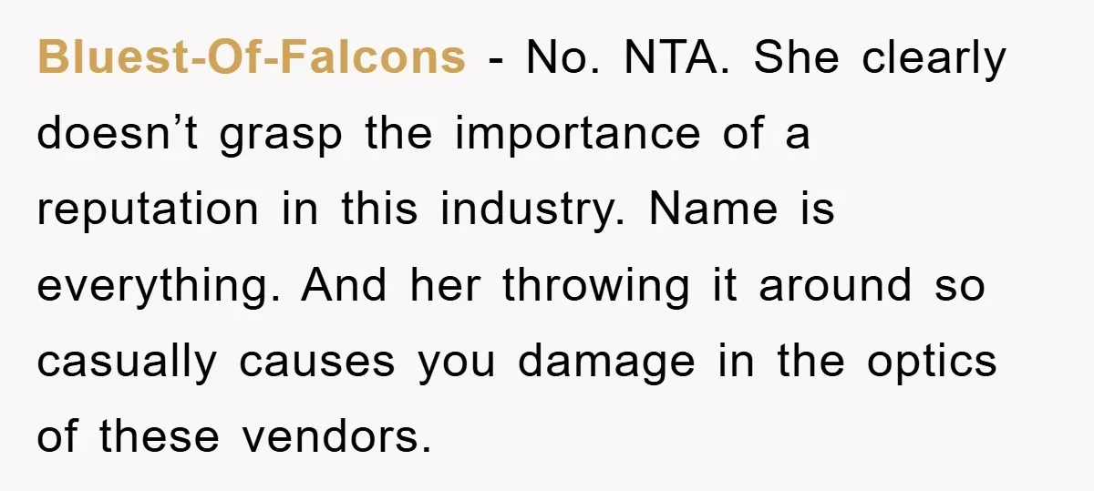 Bluest-Of-Falcons − No. NTA. She clearly doesn’t grasp the importance of a reputation in this industry. Name is everything. And her throwing it around so casually causes you damage in...