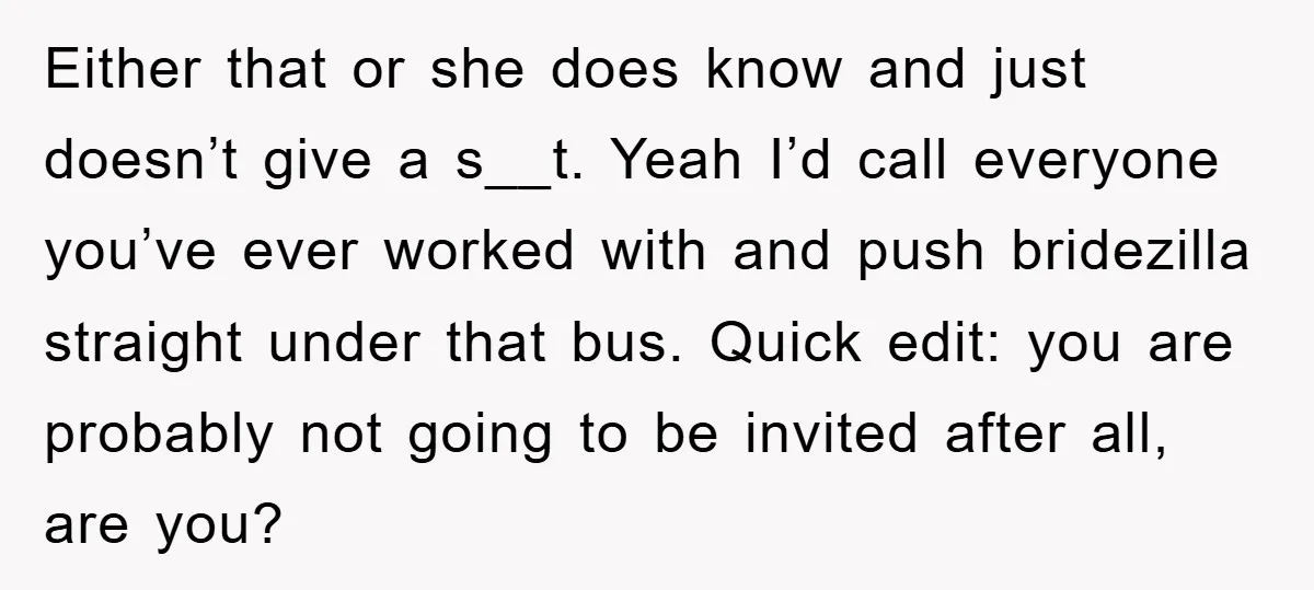 Either that or she does know and just doesn’t give a s__t. Yeah I’d call everyone you’ve ever worked with and push bridezilla straight under that bus. Quick edit: you...
