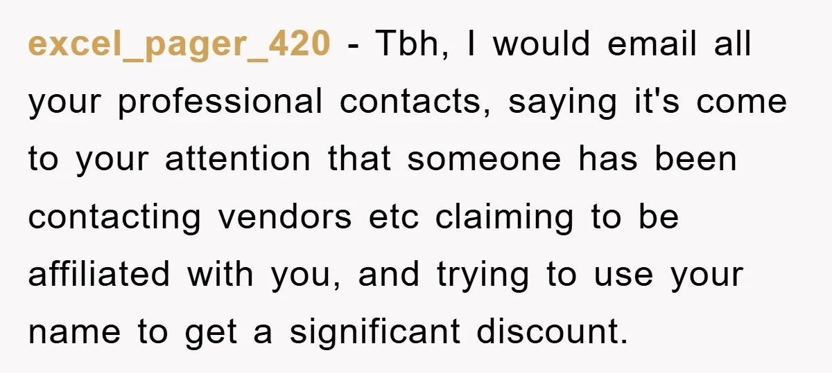excel_pager_420 − Tbh, I would email all your professional contacts, saying it's come to your attention that someone has been contacting vendors etc claiming to be affiliated with you, and...