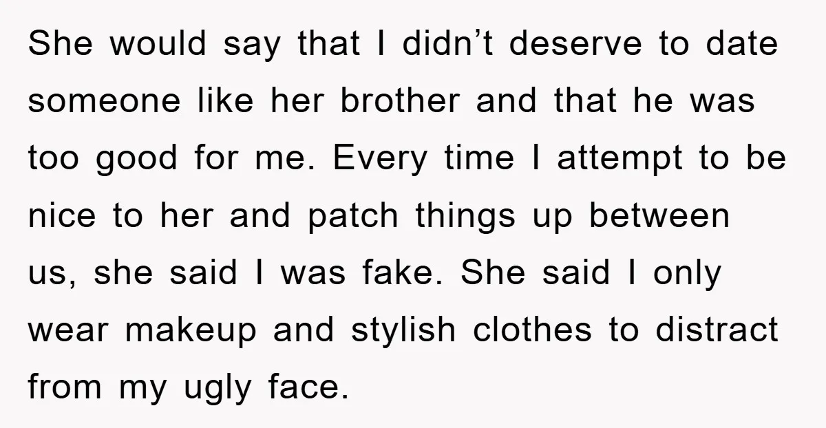 She would say that I didn’t deserve to date someone like her brother and that he was too good for me. Every time I attempt to be nice to her...