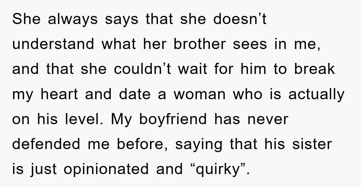 She always says that she doesn’t understand what her brother sees in me, and that she couldn’t wait for him to break my heart and date a woman who is...