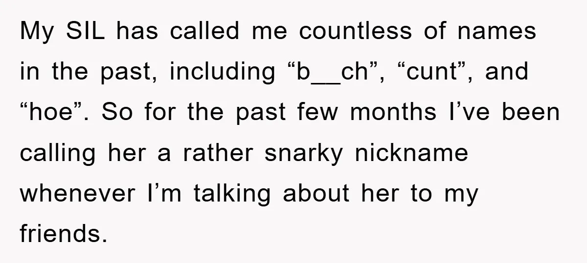 My SIL has called me countless of names in the past, including “b__ch”, “cunt”, and “hoe”. So for the past few months I’ve been calling her a rather snarky nickname...