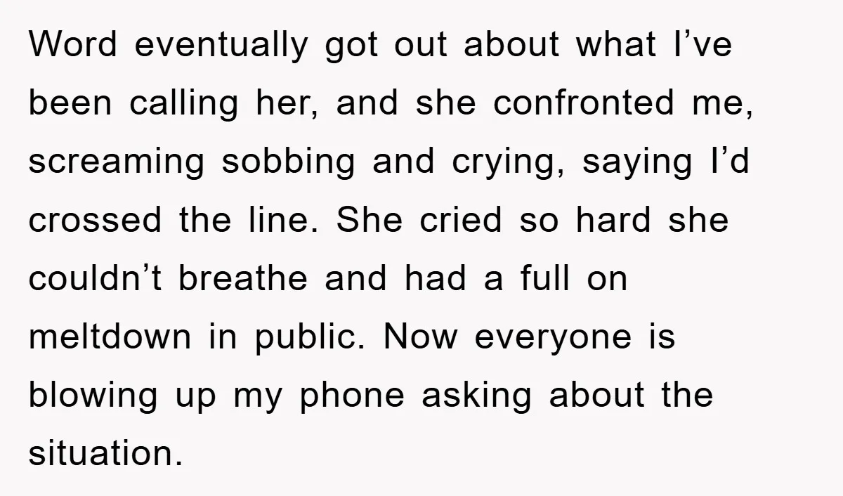 Word eventually got out about what I’ve been calling her, and she confronted me, screaming sobbing and crying, saying I’d crossed the line. She cried so hard she couldn’t breathe...