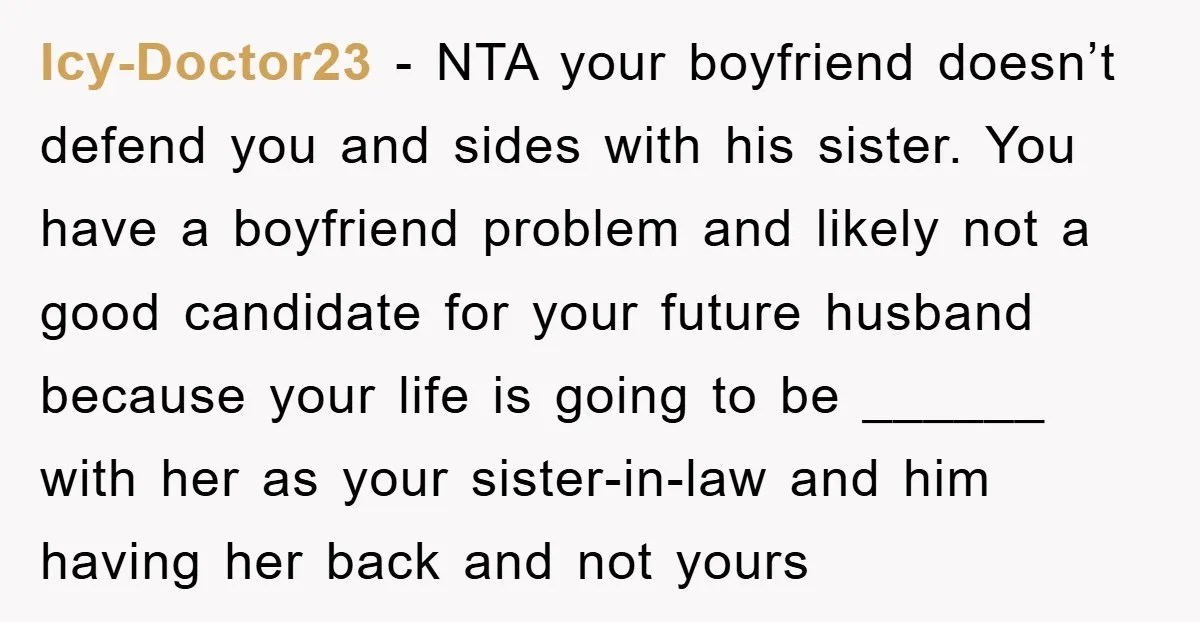 Icy-Doctor23 − NTA your boyfriend doesn’t defend you and sides with his sister. You have a boyfriend problem and likely not a good candidate for your future husband because your...