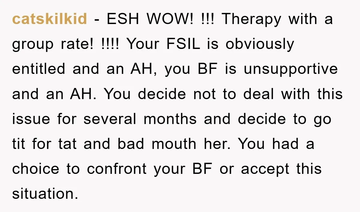 catskilkid − ESH WOW! !!! Therapy with a group rate! !!!! Your FSIL is obviously entitled and an AH, you BF is unsupportive and an AH. You decide not to...