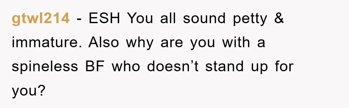 gtwl214 − ESH You all sound petty & immature. Also why are you with a spineless BF who doesn’t stand up for you?